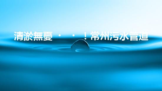 清淤無憂！常州污水管道清淤價格表揭秘，你知道嗎？